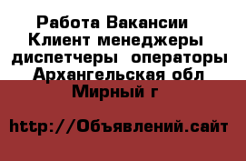 Работа Вакансии - Клиент-менеджеры, диспетчеры, операторы. Архангельская обл.,Мирный г.